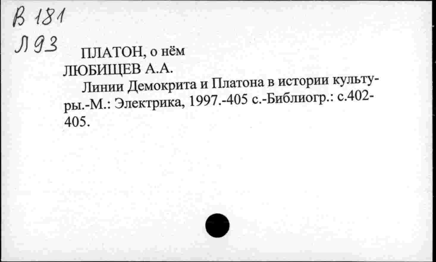 ﻿в 434
ЗШ
ПЛАТОН, о нём
ЛЮБИЩЕВ А. А.
Линии Демокрита и Платона в истории культу-ры.-М.: Электрика, 1997.-405 с.-Библиогр.: с.402-405.